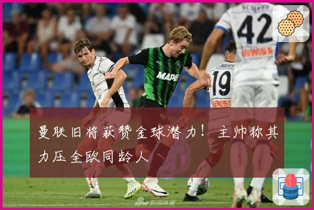 曼联旧将获赞金球潜力！主帅称其力压全欧同龄人