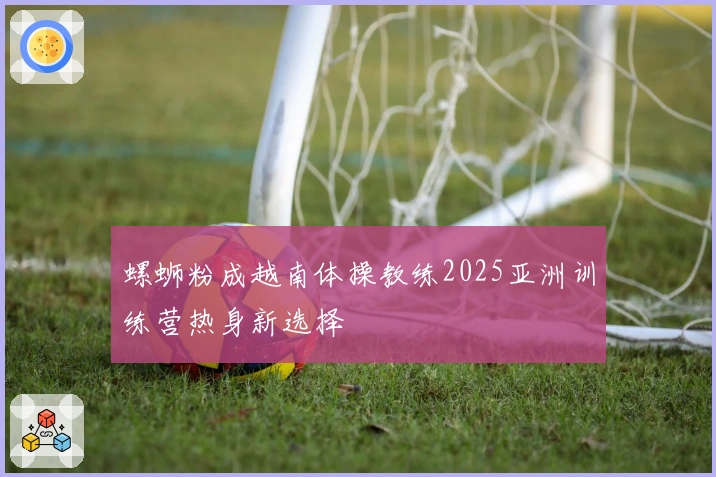 螺蛳粉成越南体操教练2025亚洲训练营热身新选择