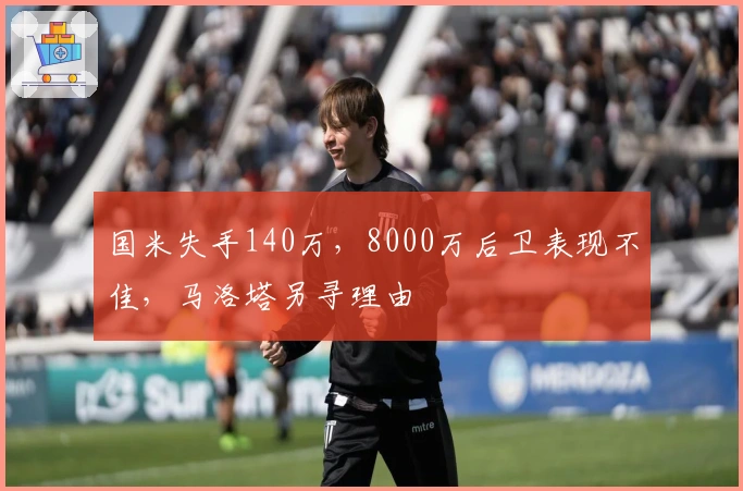 国米失手140万，8000万后卫表现不佳，马洛塔另寻理由