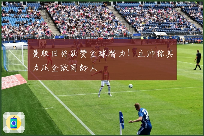 曼联旧将获赞金球潜力！主帅称其力压全欧同龄人