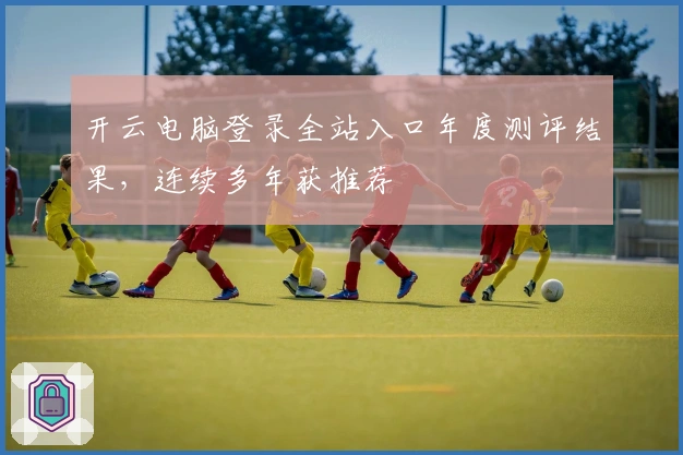 开云电脑登录全站入口年度测评结果，连续多年获推荐