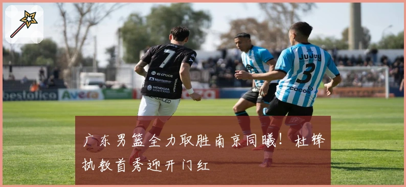 广东男篮全力取胜南京同曦！杜锋执教首秀迎开门红