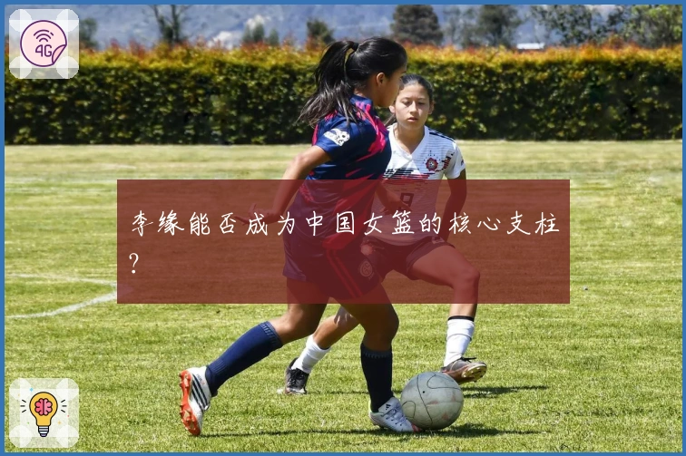 李缘能否成为中国女篮的核心支柱？