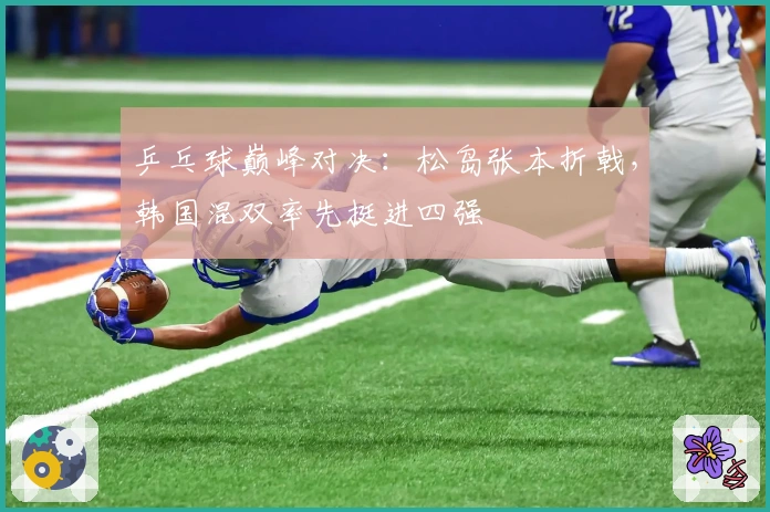 乒乓球巅峰对决：松岛张本折戟，韩国混双率先挺进四强