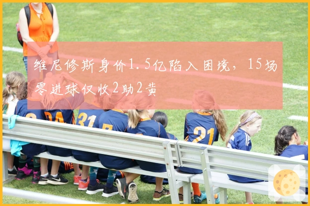 维尼修斯身价1.5亿陷入困境，15场零进球仅收2助2黄