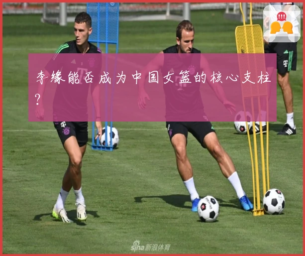 李缘能否成为中国女篮的核心支柱？