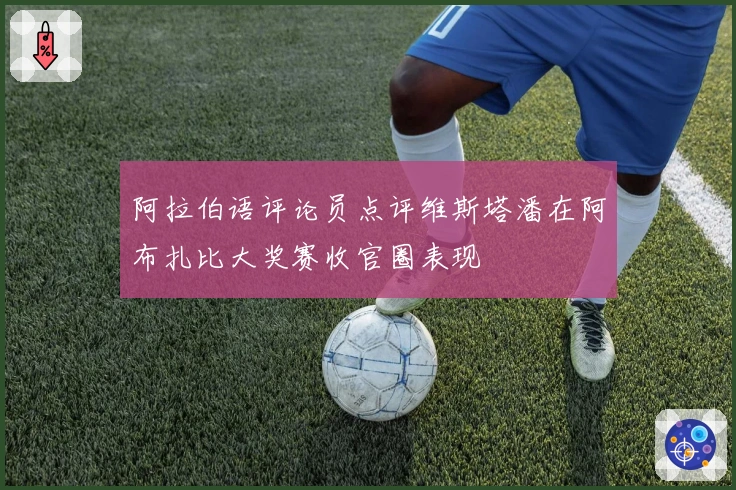 阿拉伯语评论员点评维斯塔潘在阿布扎比大奖赛收官圈表现