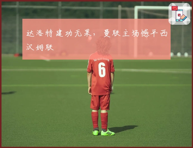 达洛特建功无果，曼联主场憾平西汉姆联